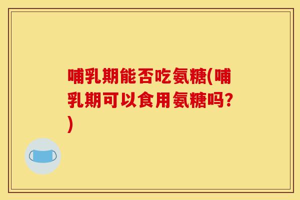 哺乳期能否吃氨糖(哺乳期可以食用氨糖吗？)