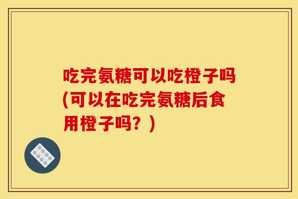 吃完氨糖可以吃橙子吗(可以在吃完氨糖后食用橙子吗？)