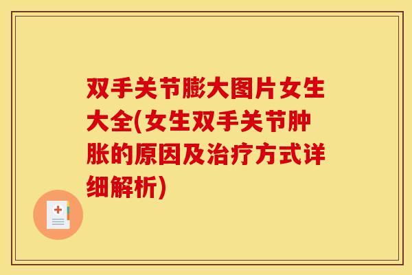 双手关节膨大图片女生大全(女生双手关节肿胀的原因及治疗方式详细解析)