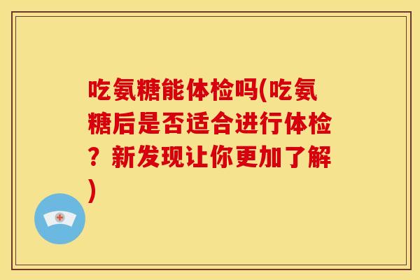 吃氨糖能体检吗(吃氨糖后是否适合进行体检？新发现让你更加了解)