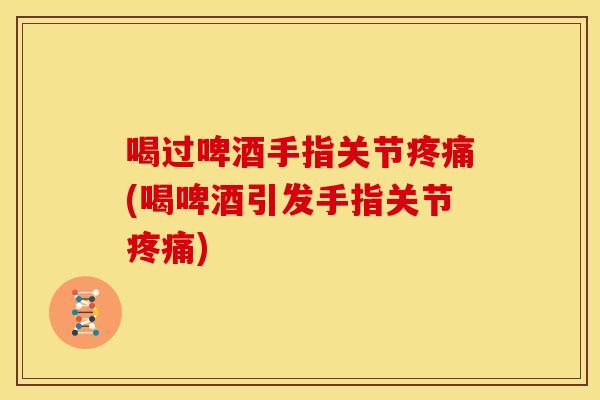 喝过啤酒手指关节疼痛(喝啤酒引发手指关节疼痛)