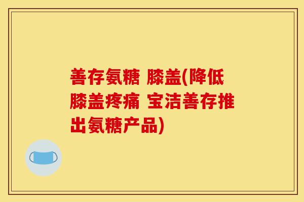 善存氨糖 膝盖(降低膝盖疼痛 宝洁善存推出氨糖产品)