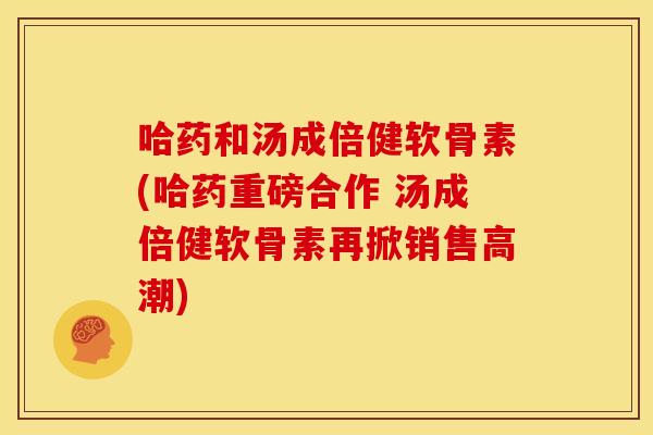哈药和汤成倍健软骨素(哈药重磅合作 汤成倍健软骨素再掀销售高潮)