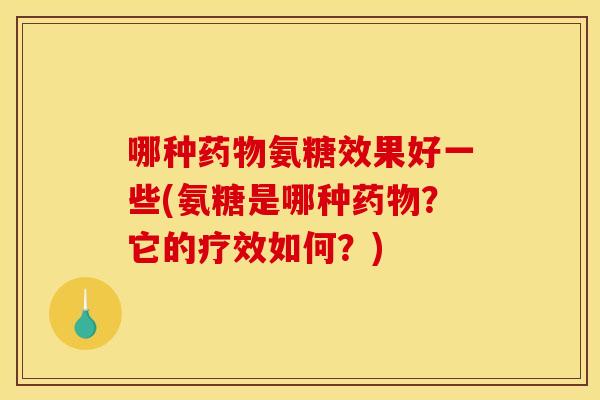 哪种药物氨糖效果好一些(氨糖是哪种药物？它的疗效如何？)