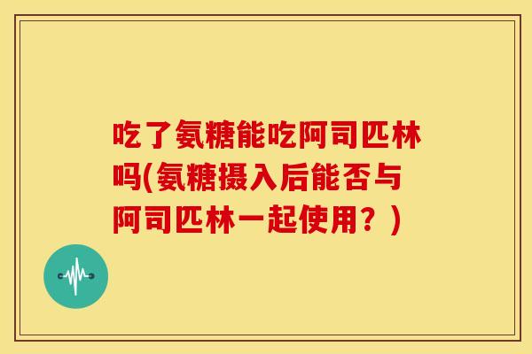 吃了氨糖能吃阿司匹林吗(氨糖摄入后能否与阿司匹林一起使用？)
