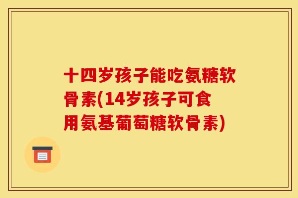 十四岁孩子能吃氨糖软骨素(14岁孩子可食用氨基葡萄糖软骨素)