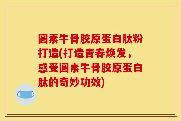 圆素牛骨胶原蛋白肽粉打造(打造青春焕发，感受圆素牛骨胶原蛋白肽的奇妙功效)