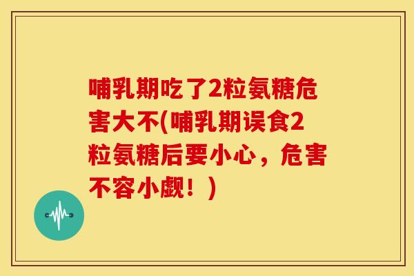 哺乳期吃了2粒氨糖危害大不(哺乳期误食2粒氨糖后要小心，危害不容小觑！)