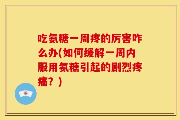 吃氨糖一周疼的厉害咋么办(如何缓解一周内服用氨糖引起的剧烈疼痛？)