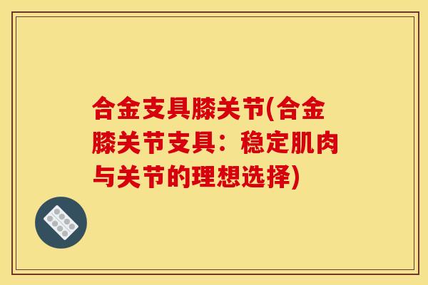 合金支具膝关节(合金膝关节支具：稳定肌肉与关节的理想选择)