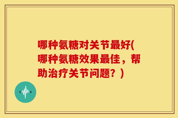 哪种氨糖对关节最好(哪种氨糖效果最佳，帮助治疗关节问题？)