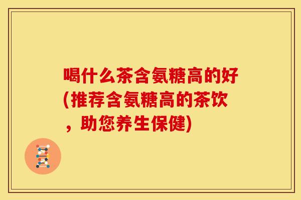 喝什么茶含氨糖高的好(推荐含氨糖高的茶饮，助您养生保健)