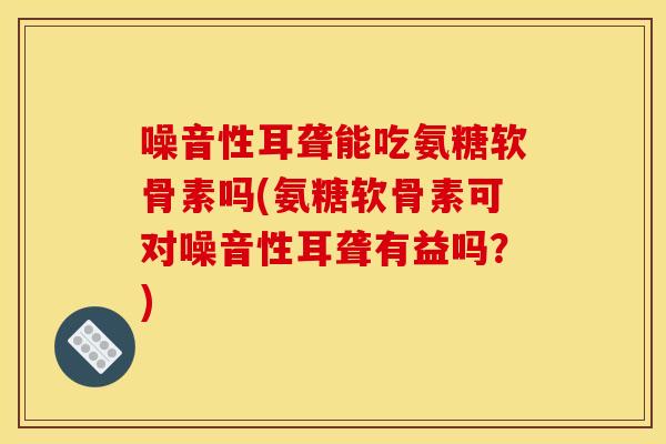 噪音性耳聋能吃氨糖软骨素吗(氨糖软骨素可对噪音性耳聋有益吗?)-第1张图片-关节骑士 噪音性耳聋能吃氨糖软骨素吗(氨糖软骨素可对噪音性耳聋有益吗?)-第1张图片-关节骑士