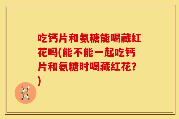 吃钙片和氨糖能喝藏红花吗(能不能一起吃钙片和氨糖时喝藏红花？)