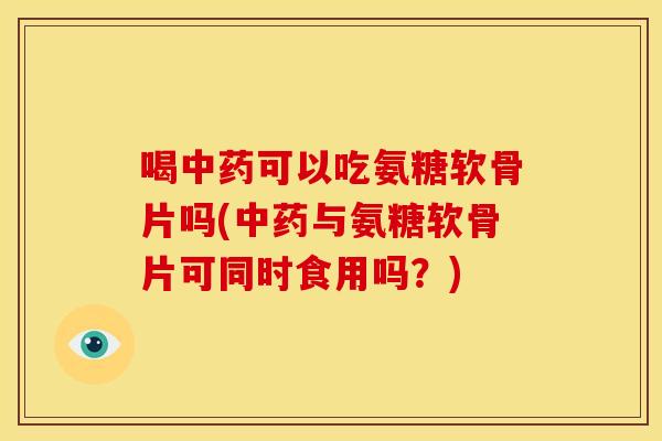 喝中药可以吃氨糖软骨片吗(中药与氨糖软骨片可同时食用吗？)
