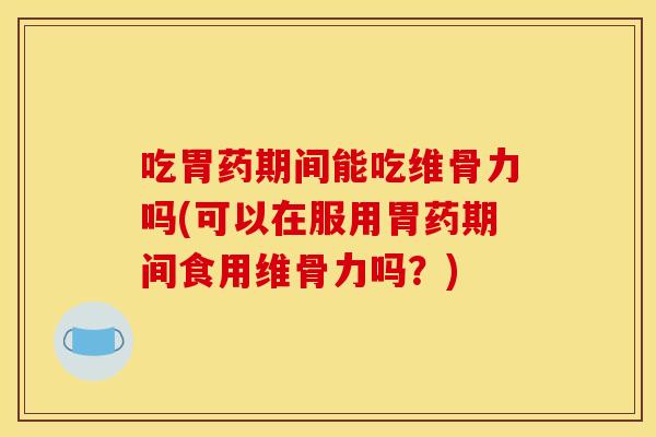 吃胃药期间能吃维骨力吗(可以在服用胃药期间食用维骨力吗？)