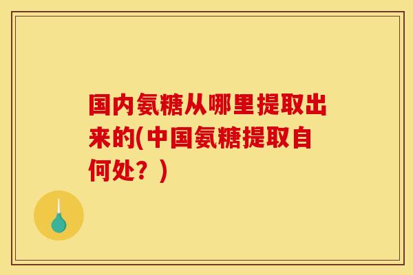 国内氨糖从哪里提取出来的(中国氨糖提取自何处？)
