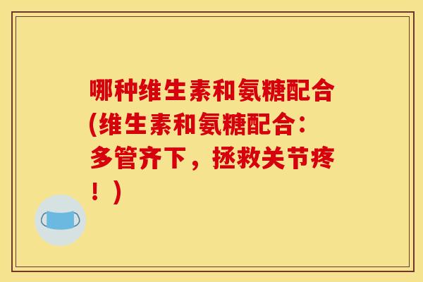 哪种维生素和氨糖配合(维生素和氨糖配合：多管齐下，拯救关节疼！)