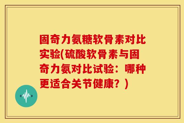 固奇力氨糖软骨素对比实验(硫酸软骨素与固奇力氨对比试验：哪种更适合关节健康？)
