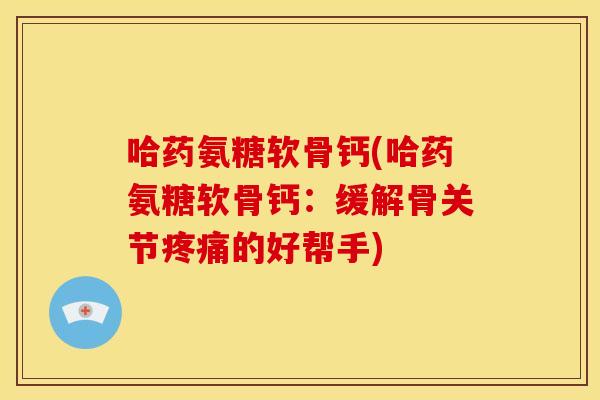 哈药氨糖软骨钙(哈药氨糖软骨钙：缓解骨关节疼痛的好帮手)