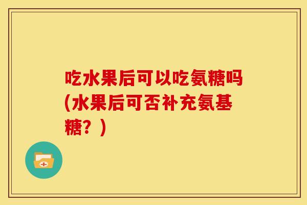 吃水果后可以吃氨糖吗(水果后可否补充氨基糖？)