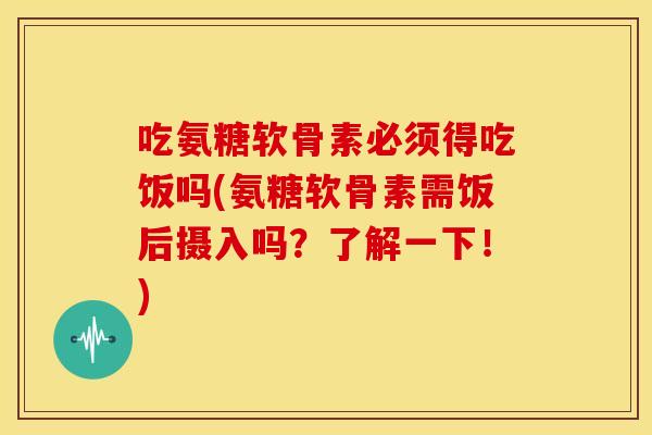 吃氨糖软骨素必须得吃饭吗(氨糖软骨素需饭后摄入吗？了解一下！)