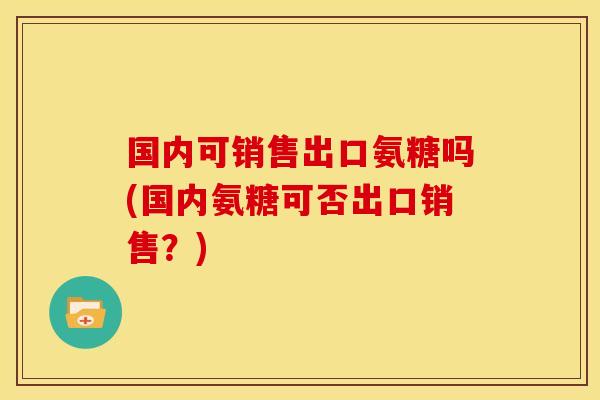 国内可销售出口氨糖吗(国内氨糖可否出口销售？)