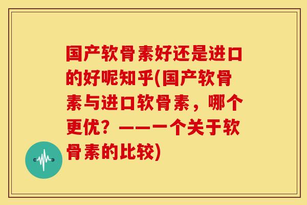 国产软骨素好还是进口的好呢知乎(国产软骨素与进口软骨素，哪个更优？——一个关于软骨素的比较)