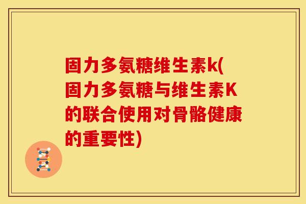 固力多氨糖维生素k(固力多氨糖与维生素K的联合使用对骨骼健康的重要性)