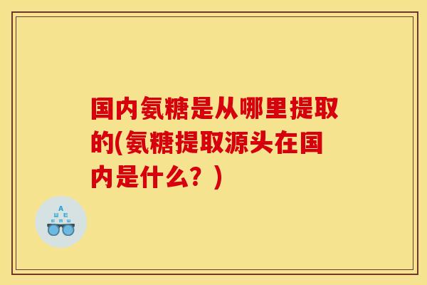 国内氨糖是从哪里提取的(氨糖提取源头在国内是什么？)