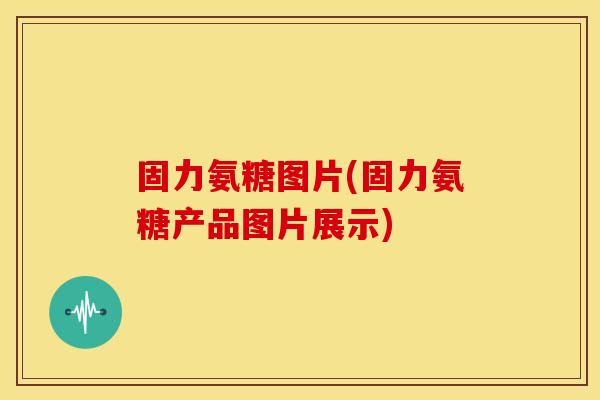 固力氨糖图片(固力氨糖产品图片展示)