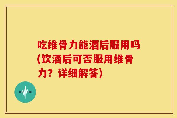 吃维骨力能酒后服用吗(饮酒后可否服用维骨力？详细解答)