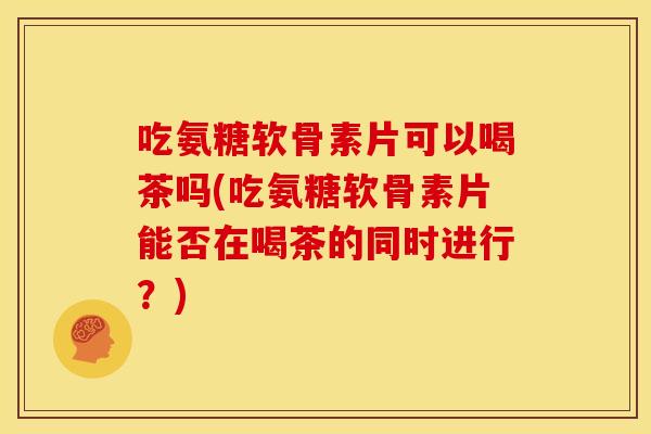 吃氨糖软骨素片可以喝茶吗(吃氨糖软骨素片能否在喝茶的同时进行？)