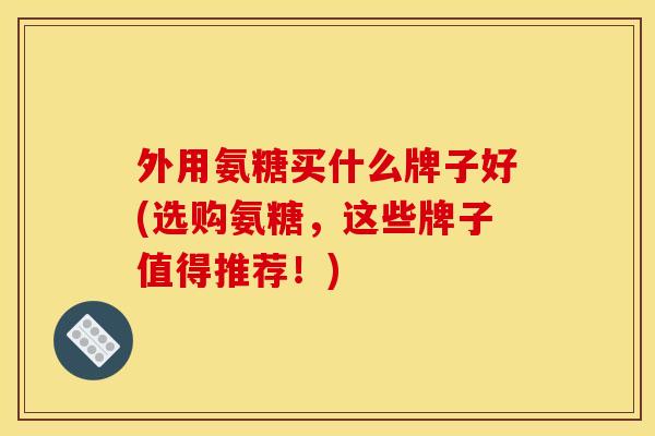 外用氨糖买什么牌子好(选购氨糖，这些牌子值得推荐！)