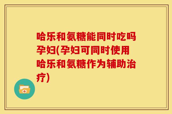 哈乐和氨糖能同时吃吗孕妇(孕妇可同时使用哈乐和氨糖作为辅助治疗)