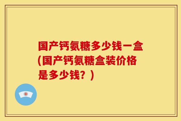 国产钙氨糖多少钱一盒(国产钙氨糖盒装价格是多少钱？)