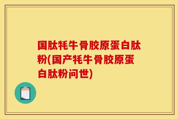 国肽牦牛骨胶原蛋白肽粉(国产牦牛骨胶原蛋白肽粉问世)