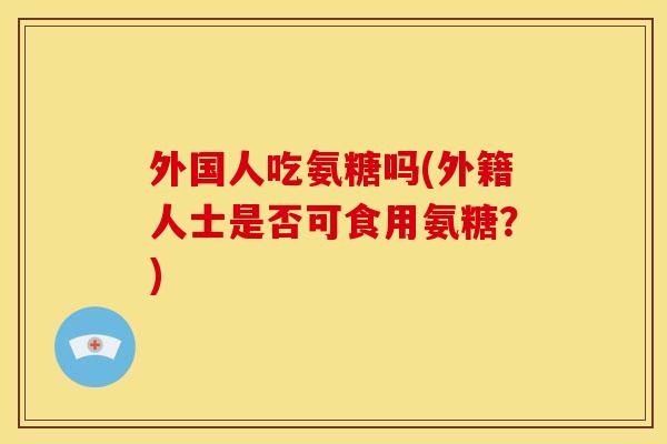 外国人吃氨糖吗(外籍人士是否可食用氨糖？)