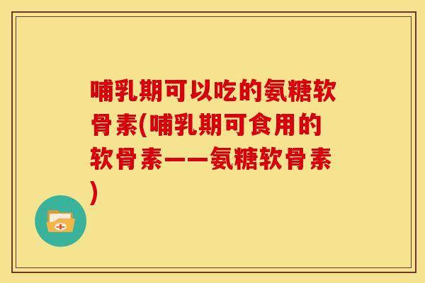 哺乳期可以吃的氨糖软骨素(哺乳期可食用的软骨素——氨糖软骨素)