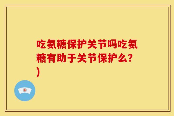 吃氨糖保护关节吗吃氨糖有助于关节保护么？)