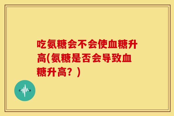 吃氨糖会不会使血糖升高(氨糖是否会导致血糖升高？)
