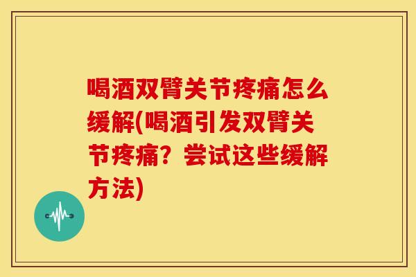 喝酒双臂关节疼痛怎么缓解(喝酒引发双臂关节疼痛？尝试这些缓解方法)