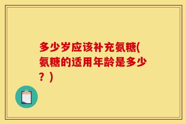 多少岁应该补充氨糖(氨糖的适用年龄是多少？)