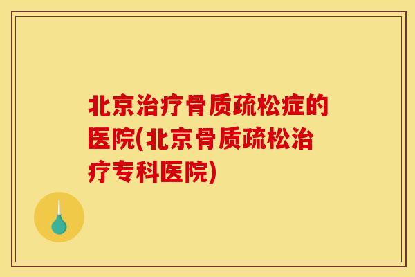 北京治疗骨质疏松症的医院(北京骨质疏松治疗专科医院)