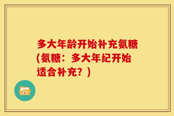 多大年龄开始补充氨糖(氨糖：多大年纪开始适合补充？)