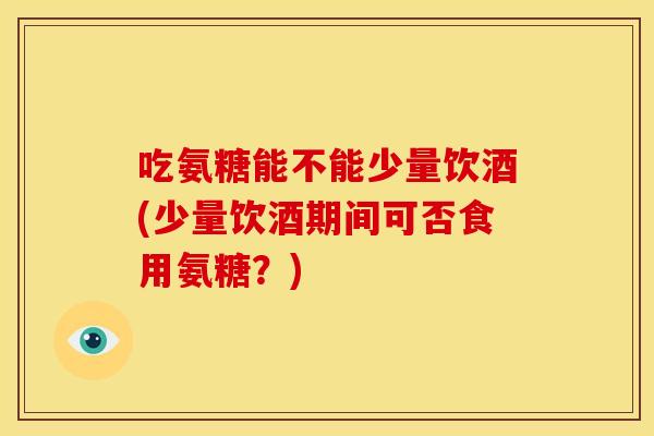 吃氨糖能不能少量饮酒(少量饮酒期间可否食用氨糖？)