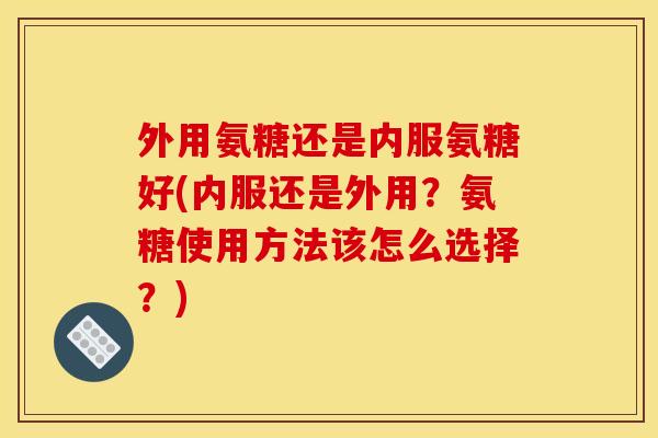 外用氨糖还是内服氨糖好(内服还是外用？氨糖使用方法该怎么选择？)