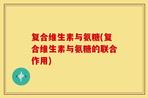 复合维生素与氨糖(复合维生素与氨糖的联合作用)
