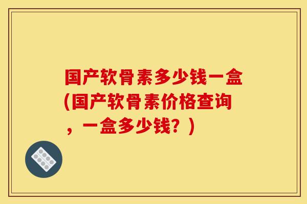 国产软骨素多少钱一盒(国产软骨素价格查询，一盒多少钱？)