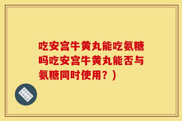 吃安宫牛黄丸能吃氨糖吗吃安宫牛黄丸能否与氨糖同时使用？)
